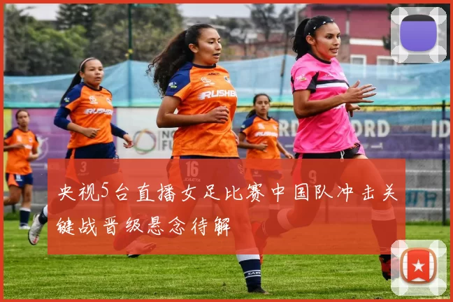 央视5台直播女足比赛中国队冲击关键战晋级悬念待解