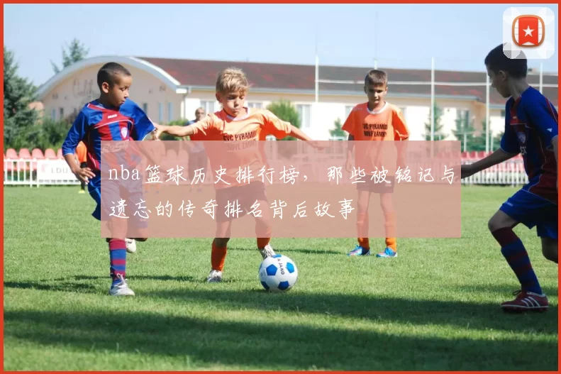 nba篮球历史排行榜，那些被铭记与遗忘的传奇排名背后故事