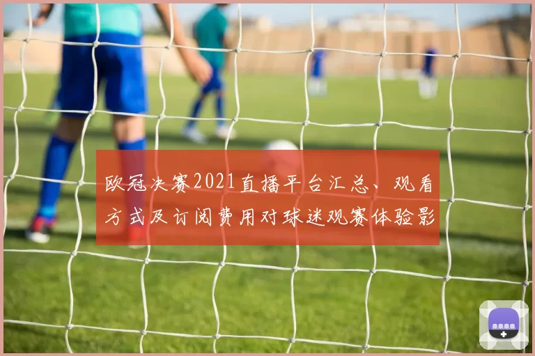 欧冠决赛2021直播平台汇总、观看方式及订阅费用对球迷观赛体验影响