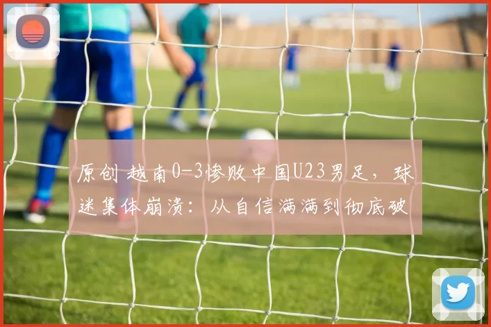 原创 越南0-3惨败中国U23男足，球迷集体崩溃：从自信满满到彻底破防！