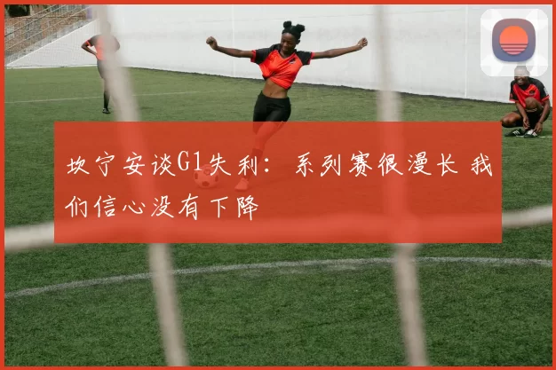 坎宁安谈G1失利：系列赛很漫长 我们信心没有下降