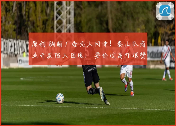 原创 胸前广告无人问津！泰山队商业开发陷入困境， 要价过高吓退赞助商！