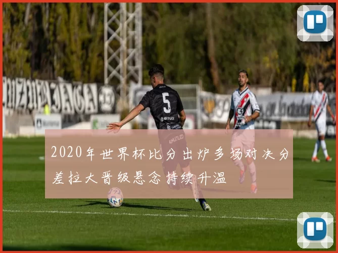 2020年世界杯比分出炉多场对决分差拉大晋级悬念持续升温