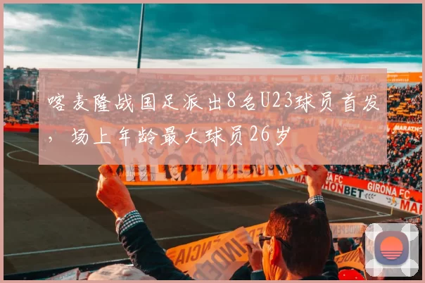 喀麦隆战国足派出8名U23球员首发，场上年龄最大球员26岁
