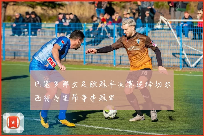 巴塞罗那女足欧冠半决赛逆转切尔西将与里昂争夺冠军